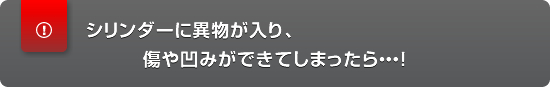 シリンダーに異物が入り、傷や凹みができてしまったら・・・！