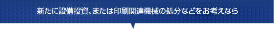 新たに設備投資、または印刷関連機械の処分などをお考えなら