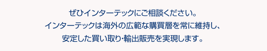 ぜひインターテックにご相談ください。インターテックは海外の広範な購買層を常に維持し、安定した買い取り・輸出販売を実現します。