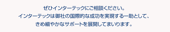 ぜひインターテックにご相談ください。インターテックは御社の国際的な成功を実現する一助として、きめ細やかなサポートを展開してまいります。