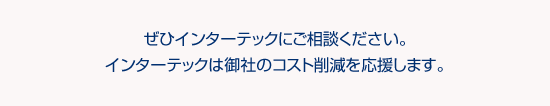 ぜひインターテックにご相談ください。インターテックは御社のコスト削減を応援します。